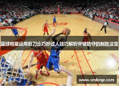 篮球明星运用剪刀步巧妙过人技巧解析突破防守的制胜法宝