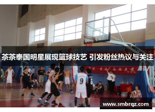 茶茶泰国明星展现篮球技艺 引发粉丝热议与关注
