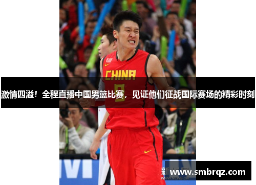 激情四溢！全程直播中国男篮比赛，见证他们征战国际赛场的精彩时刻
